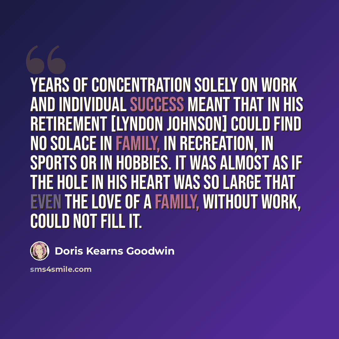 “Years of concentration solely on work and individual success meant that in his retirement [Lyndon Johnson] could find no solace in family, in recreation, in sports or in hobbies. It was almost as if the hole in his heart was so large that even the love of a family, without work, could not fill it.” quote by Doris Kearns Goodwin