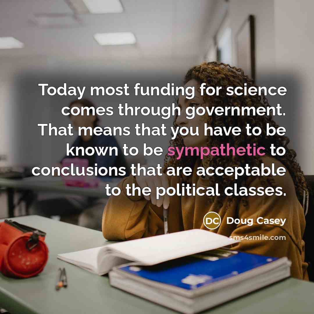 “Today most funding for science comes through government. That means that you have to be known to be sympathetic to conclusions that are acceptable to the political classes.” quote by Doug Casey