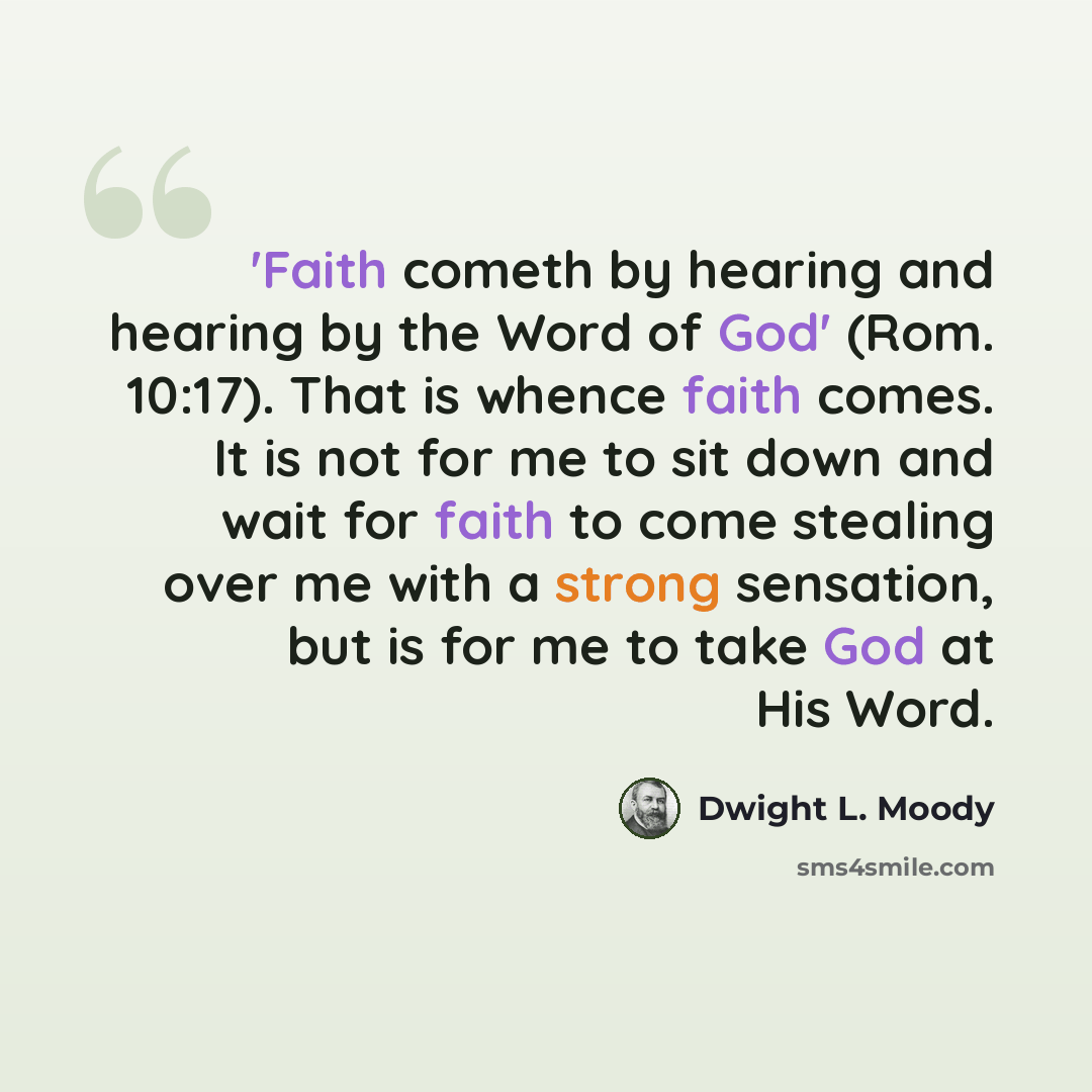 “'Faith cometh by hearing and hearing by the Word of God' (Rom. 10:17). That is whence faith comes. It is not for me to sit down and wait for faith to come stealing over me with a strong sensation, but is for me to take God at His Word.” quote by Dwight L. Moody
