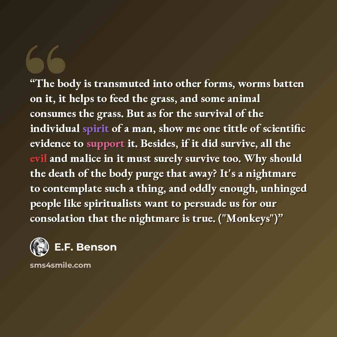 “The body is transmuted into other forms, worms batten on it, it helps to feed the grass, and some animal consumes the grass. But as for the survival of the individual spirit of a man, show me one tittle of scientific evidence to support it. Besides, if it did survive, all the evil and malice in it…” quote by E.F. Benson