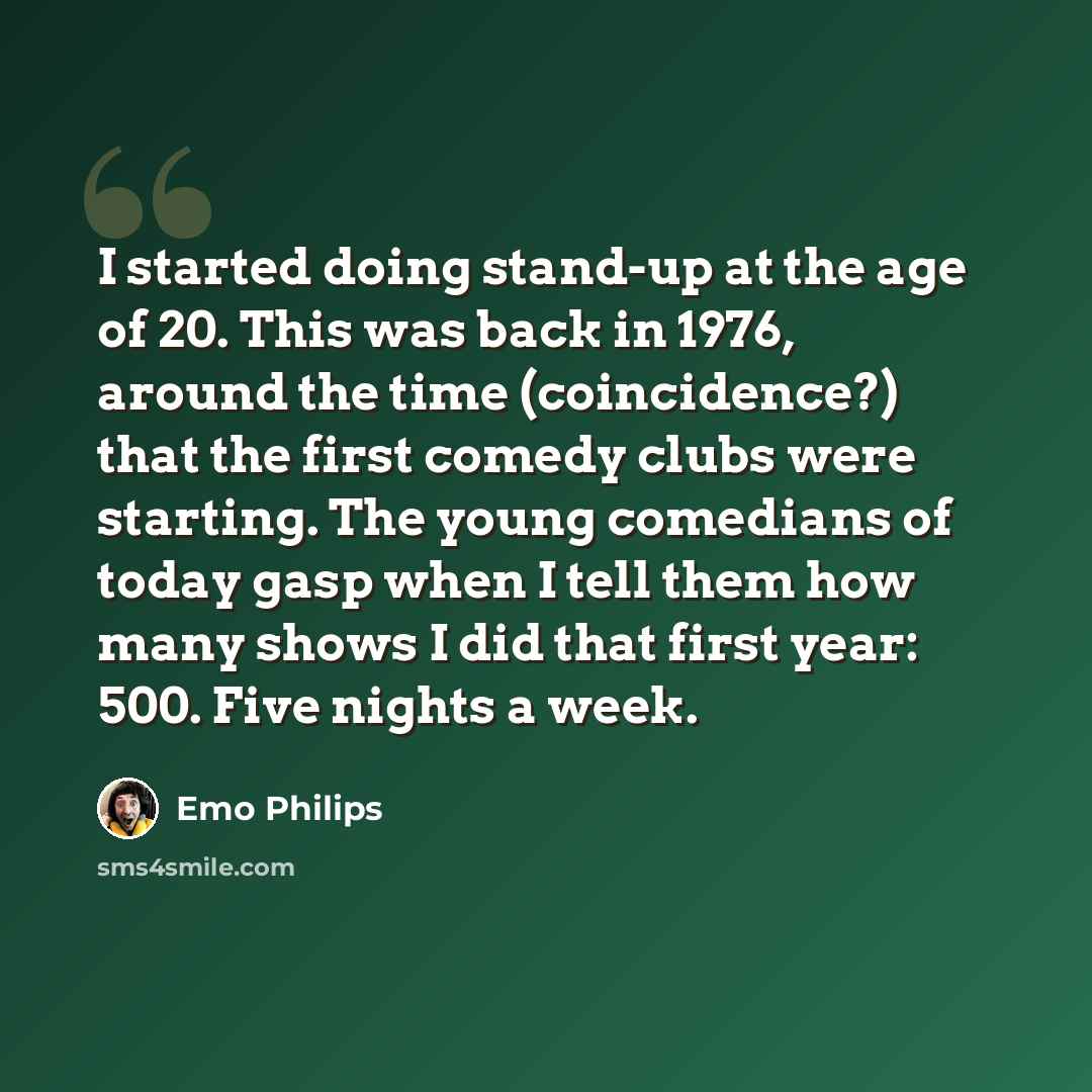 “I started doing stand-up at the age of 20. This was back in 1976, around the time (coincidence?) that the first comedy clubs were starting. The young comedians of today gasp when I tell them how many shows I did that first year: 500. Five nights a week.” quote by Emo Philips