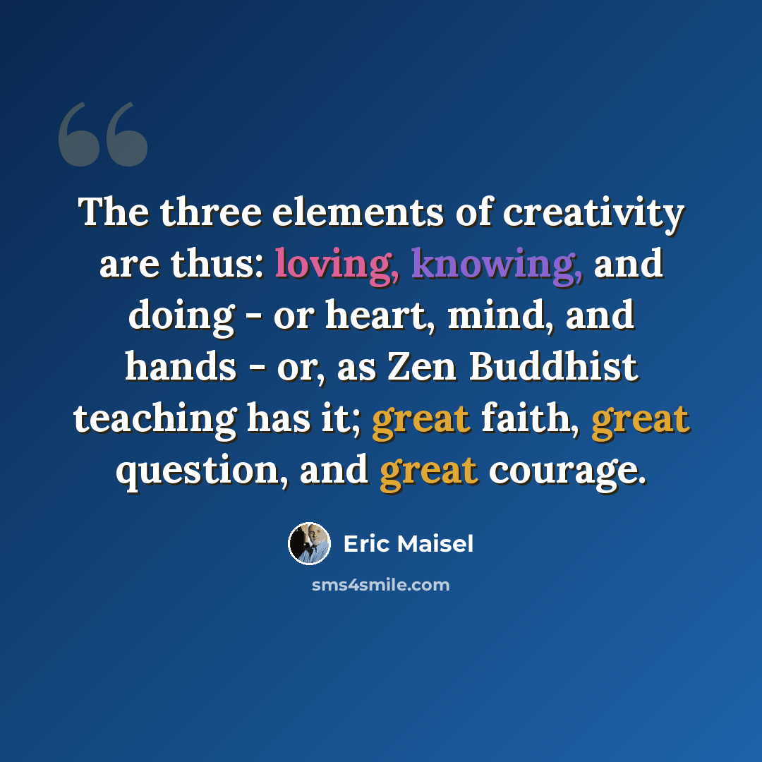 “The three elements of creativity are thus: loving, knowing, and doing - or heart, mind, and hands - or, as Zen Buddhist teaching has it; great faith, great question, and great courage.” quote by Eric Maisel