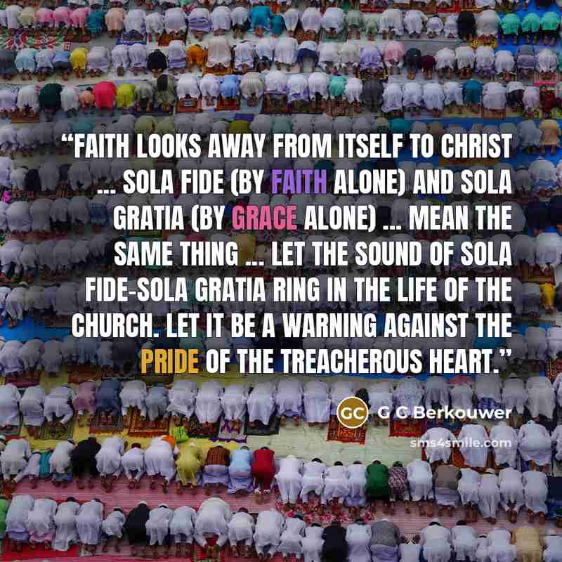 “Faith looks away from itself to Christ ... sola fide (by faith alone) and sola gratia (by grace alone) ... mean the same thing ... let the sound of sola fide-sola gratia ring in the life of the Church. Let it be a warning against the pride of the treacherous heart.” quote by G C Berkouwer