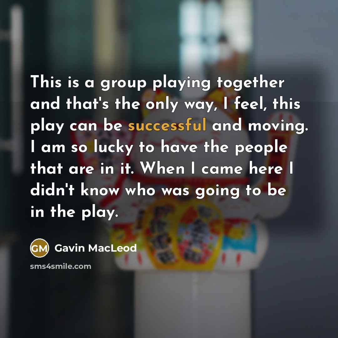 “This is a group playing together and that's the only way, I feel, this play can be successful and moving. I am so lucky to have the people that are in it. When I came here I didn't know who was going to be in the play.” quote by Gavin MacLeod