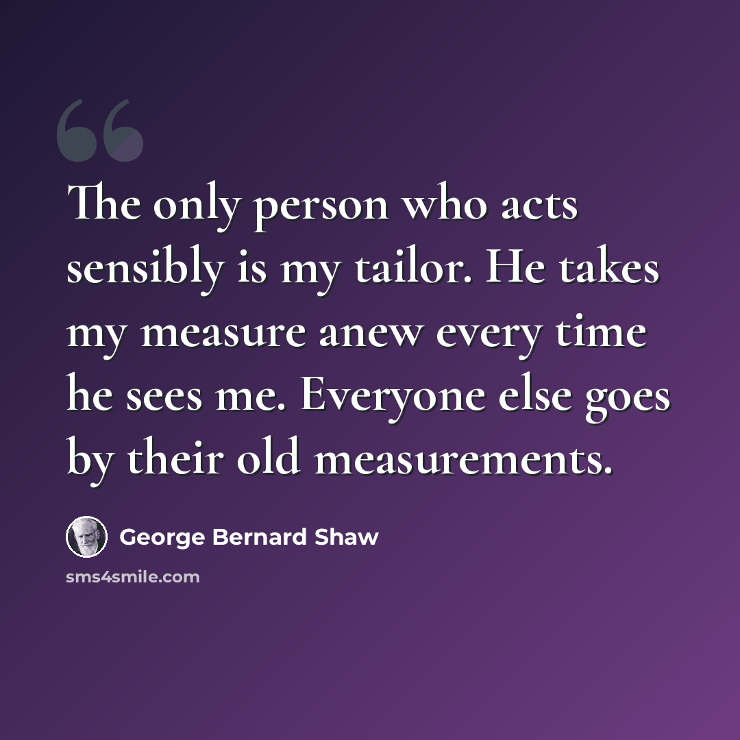 “The only person who acts sensibly is my tailor. He takes my measure anew every time he sees me. Everyone else goes by their old measurements.” quote by George Bernard Shaw