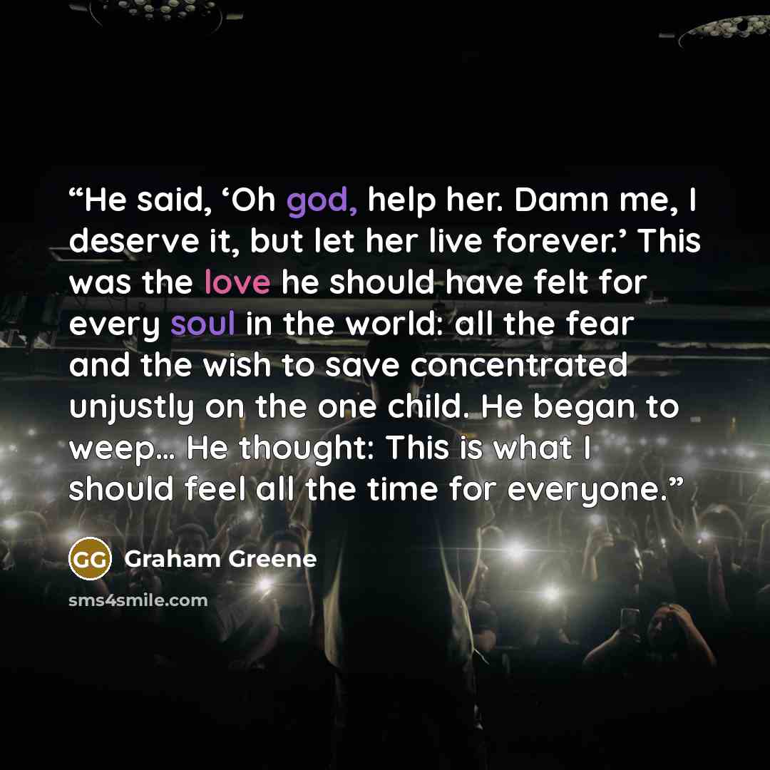 “He said, ‘Oh god, help her. Damn me, I deserve it, but let her live forever.’ This was the love he should have felt for every soul in the world: all the fear and the wish to save concentrated unjustly on the one child. He began to weep… He thought: This is what I should feel all the time for…” quote by Graham Greene