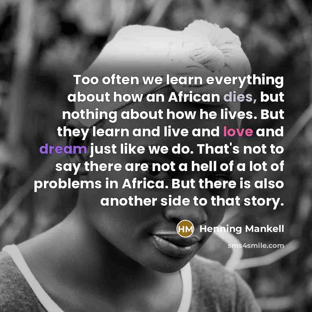 “Too often we learn everything about how an African dies, but nothing about how he lives. But they learn and live and love and dream just like we do. That's not to say there are not a hell of a lot of problems in Africa. But there is also another side to that story.” quote by Henning Mankell