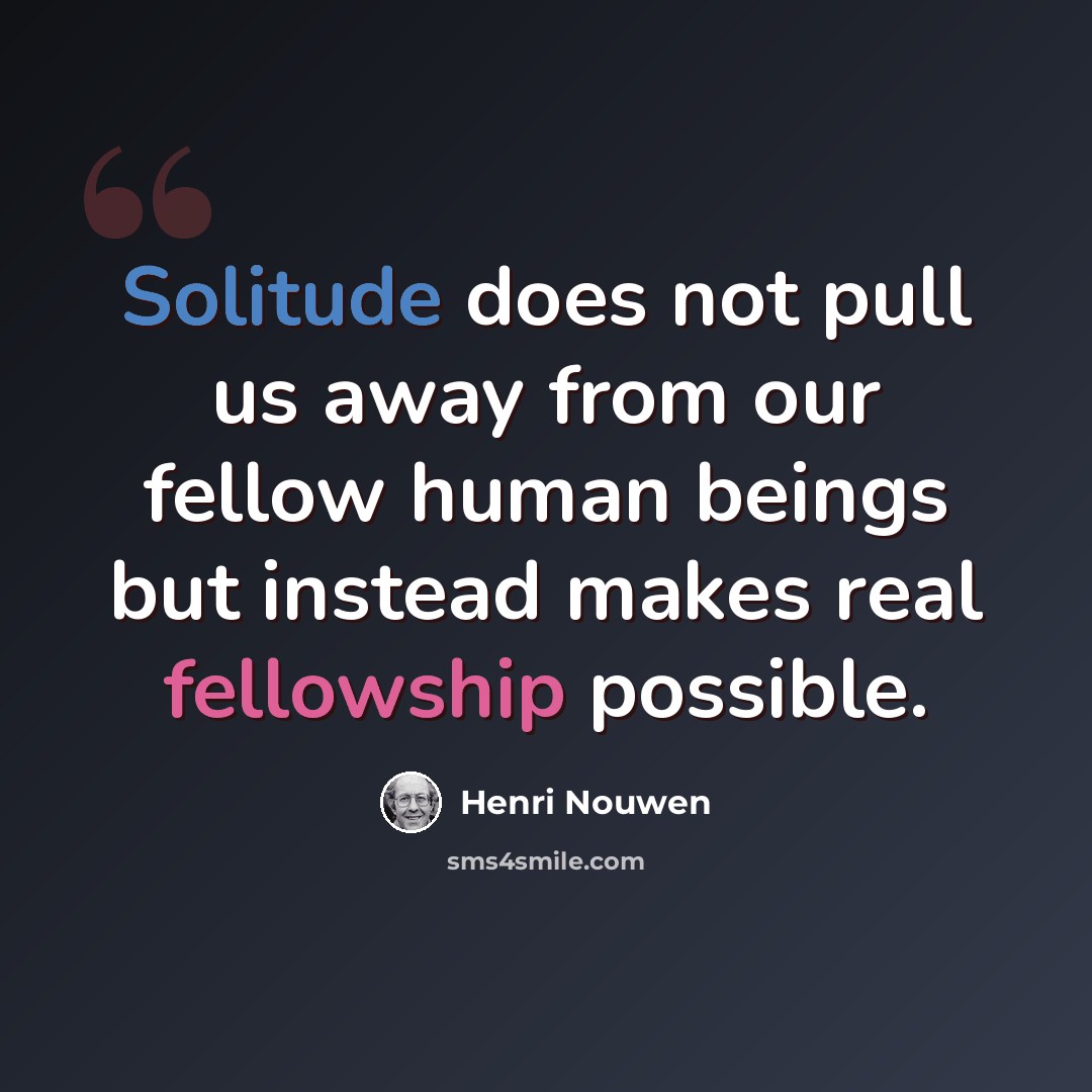 “Solitude does not pull us away from our fellow human beings but instead makes real fellowship possible.” quote by Henri Nouwen