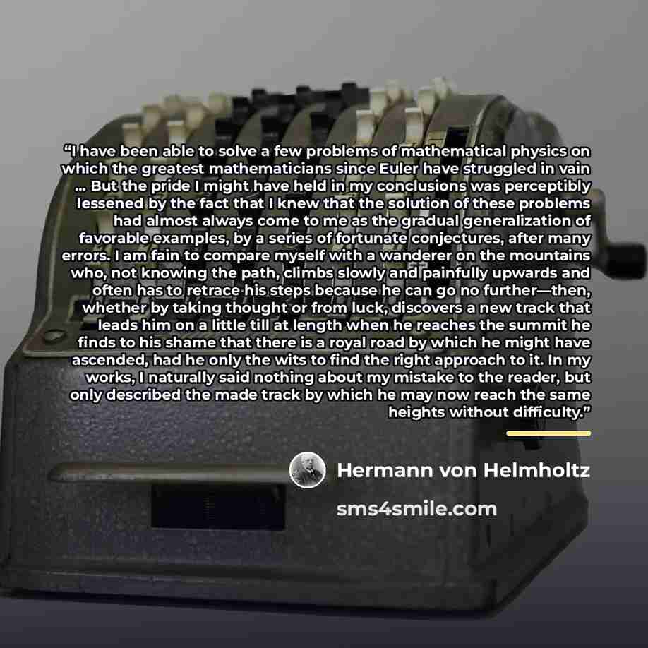“I have been able to solve a few problems of mathematical physics on which the greatest mathematicians since Euler have struggled in vain ... But the pride I might have held in my conclusions was perceptibly lessened by the fact that I knew that the solution of these problems had almost always come…” quote by Hermann von Helmholtz