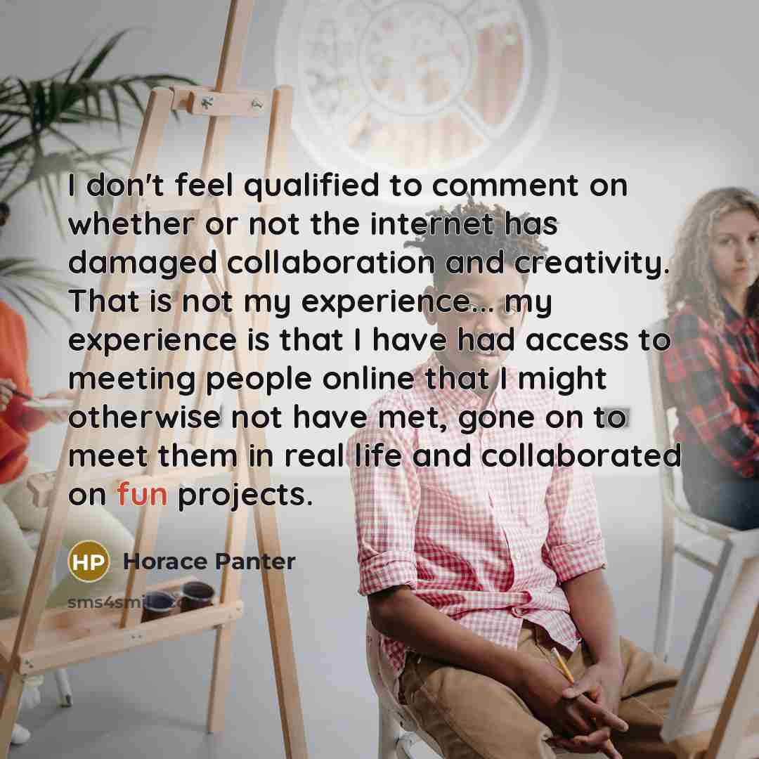 “I don't feel qualified to comment on whether or not the internet has damaged collaboration and creativity. That is not my experience... my experience is that I have had access to meeting people online that I might otherwise not have met, gone on to meet them in real life and collaborated on fun…” quote by Horace Panter