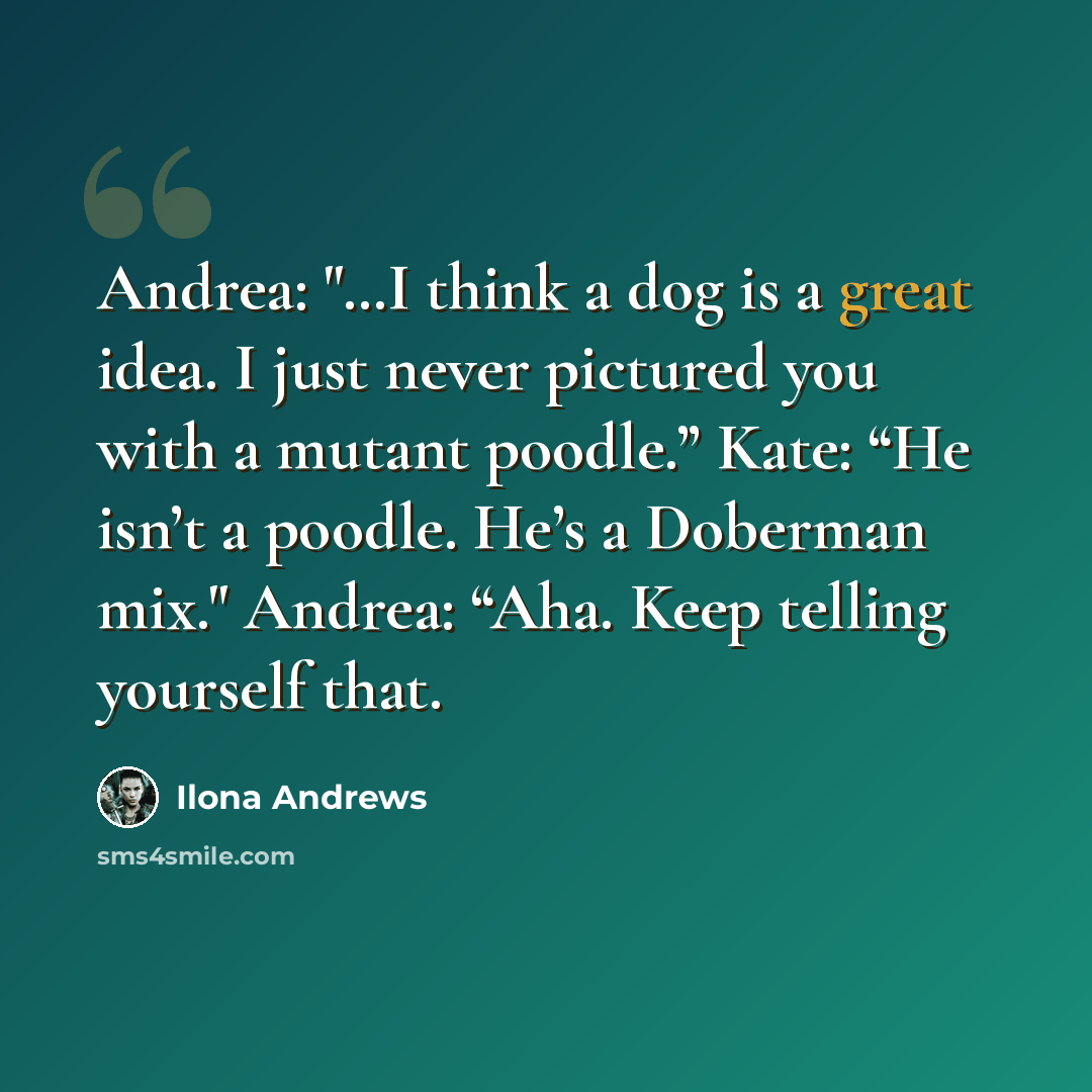 “Andrea: "…I think a dog is a great idea. I just never pictured you with a mutant poodle.” Kate: “He isn’t a poodle. He’s a Doberman mix." Andrea: “Aha. Keep telling yourself that.” quote by Ilona Andrews
