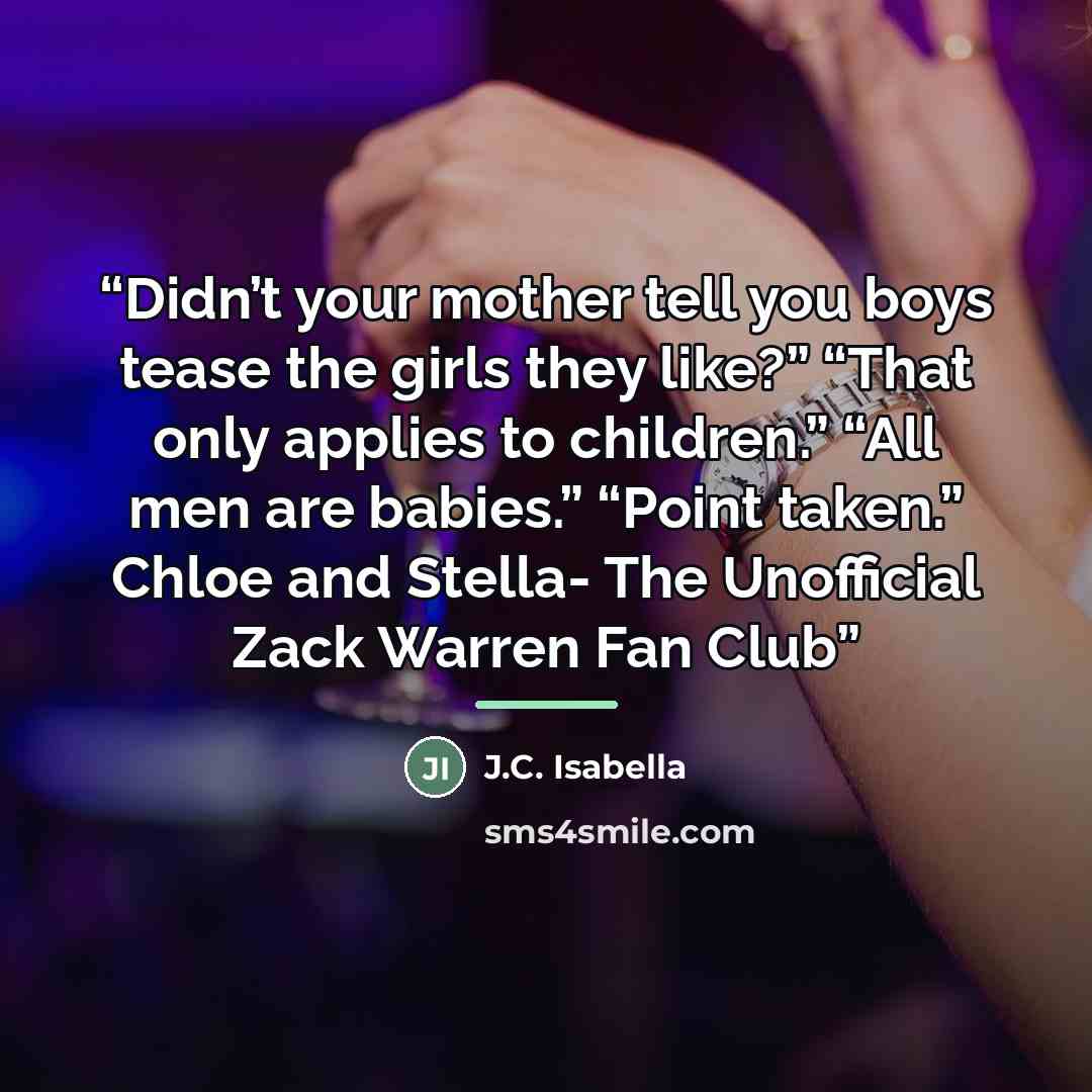 “Didn’t your mother tell you boys tease the girls they like?” “That only applies to children.” “All men are babies.” “Point taken.” Chloe and Stella- The Unofficial Zack Warren Fan Club” quote by J.C. Isabella