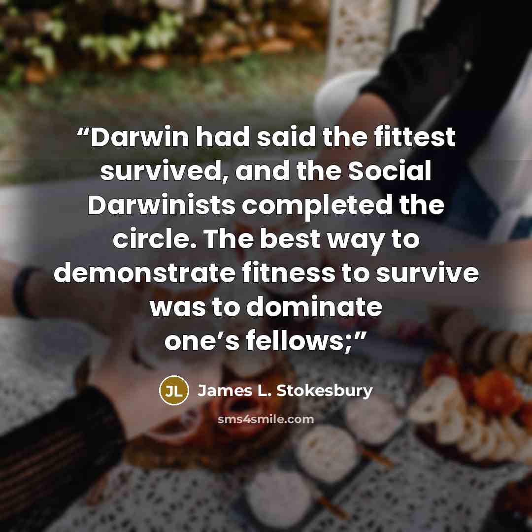 “Darwin had said the fittest survived, and the Social Darwinists completed the circle. The best way to demonstrate fitness to survive was to dominate one’s fellows;” quote by James L. Stokesbury