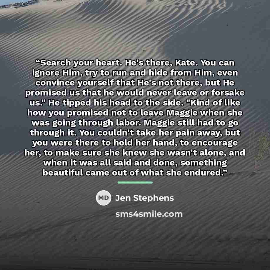 “Search your heart. He's there, Kate. You can ignore Him, try to run and hide from Him, even convince yourself that He's not there, but He promised us that he would never leave or forsake us." He tipped his head to the side. "Kind of like how you promised not to leave Maggie when she was going…” quote by Jen Stephens