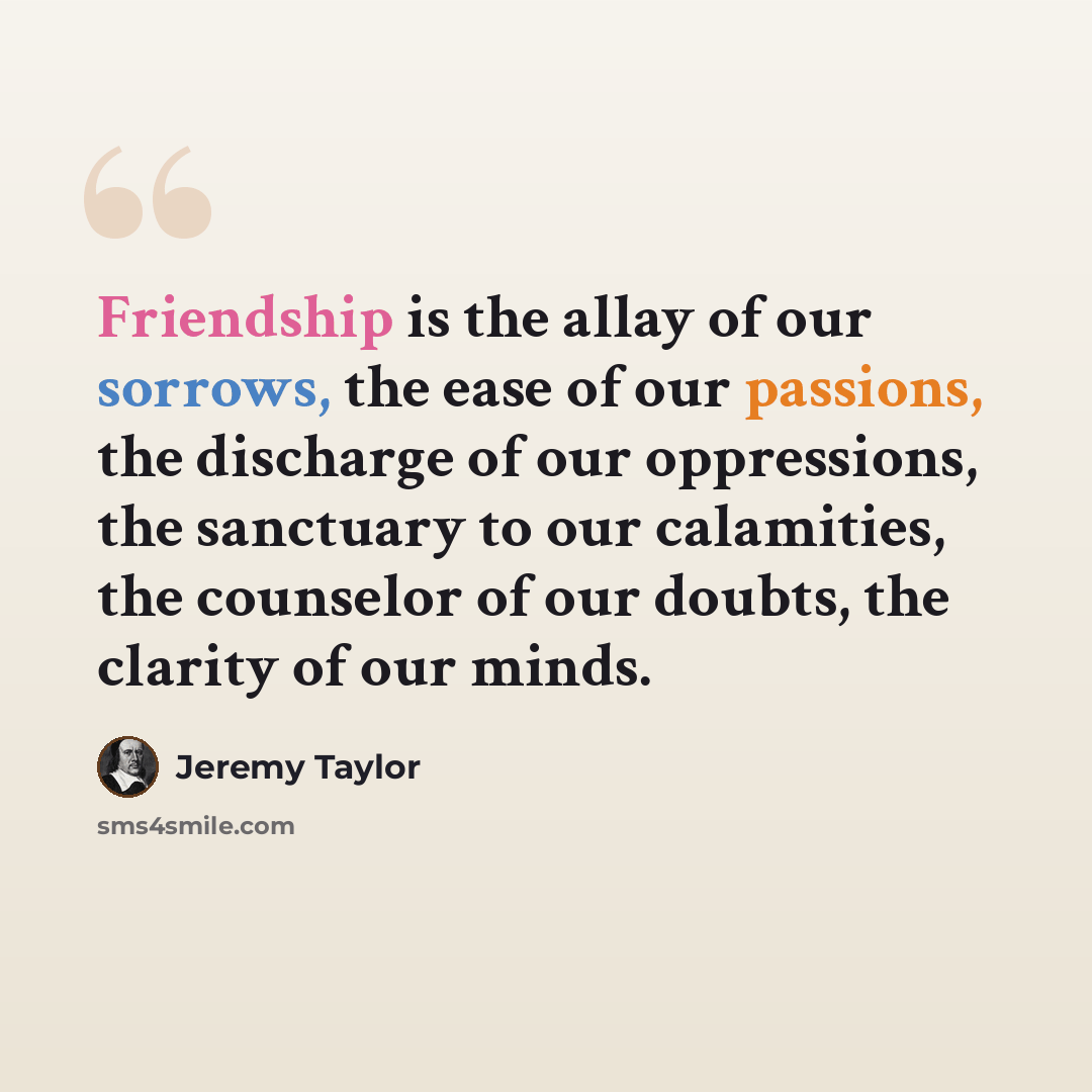 “Friendship is the allay of our sorrows, the ease of our passions, the discharge of our oppressions, the sanctuary to our calamities, the counselor of our doubts, the clarity of our minds.” quote by Jeremy Taylor
