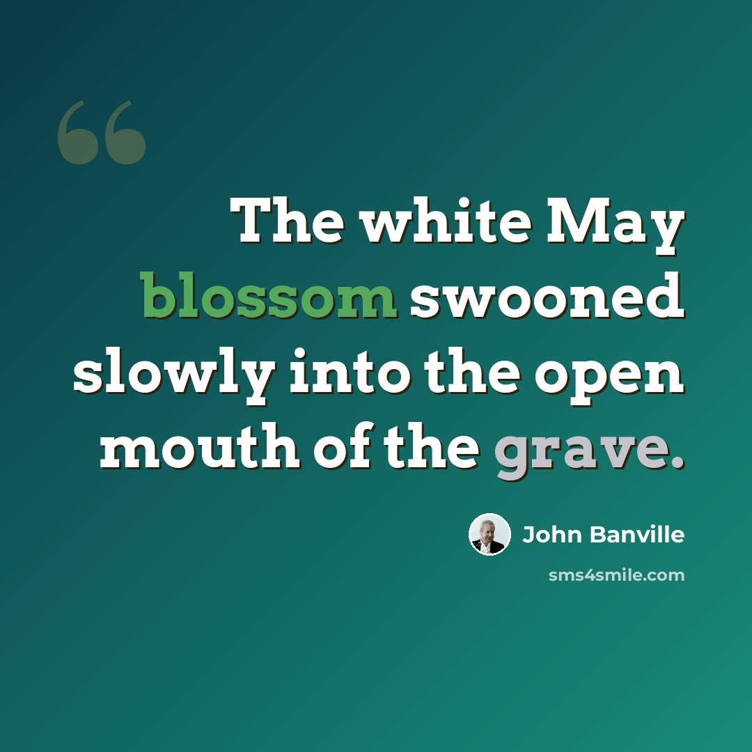 “The white May blossom swooned slowly into the open mouth of the grave.” quote by John Banville