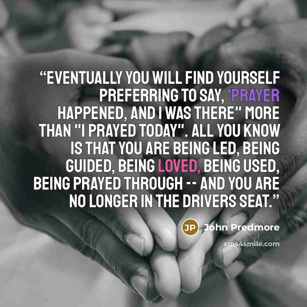 “Eventually you will find yourself preferring to say, 'Prayer happened, and I was there" more than "I prayed today". All you know is that you are being led, being guided, being loved, being used, being prayed through -- and you are no longer in the drivers seat.” quote by John Predmore