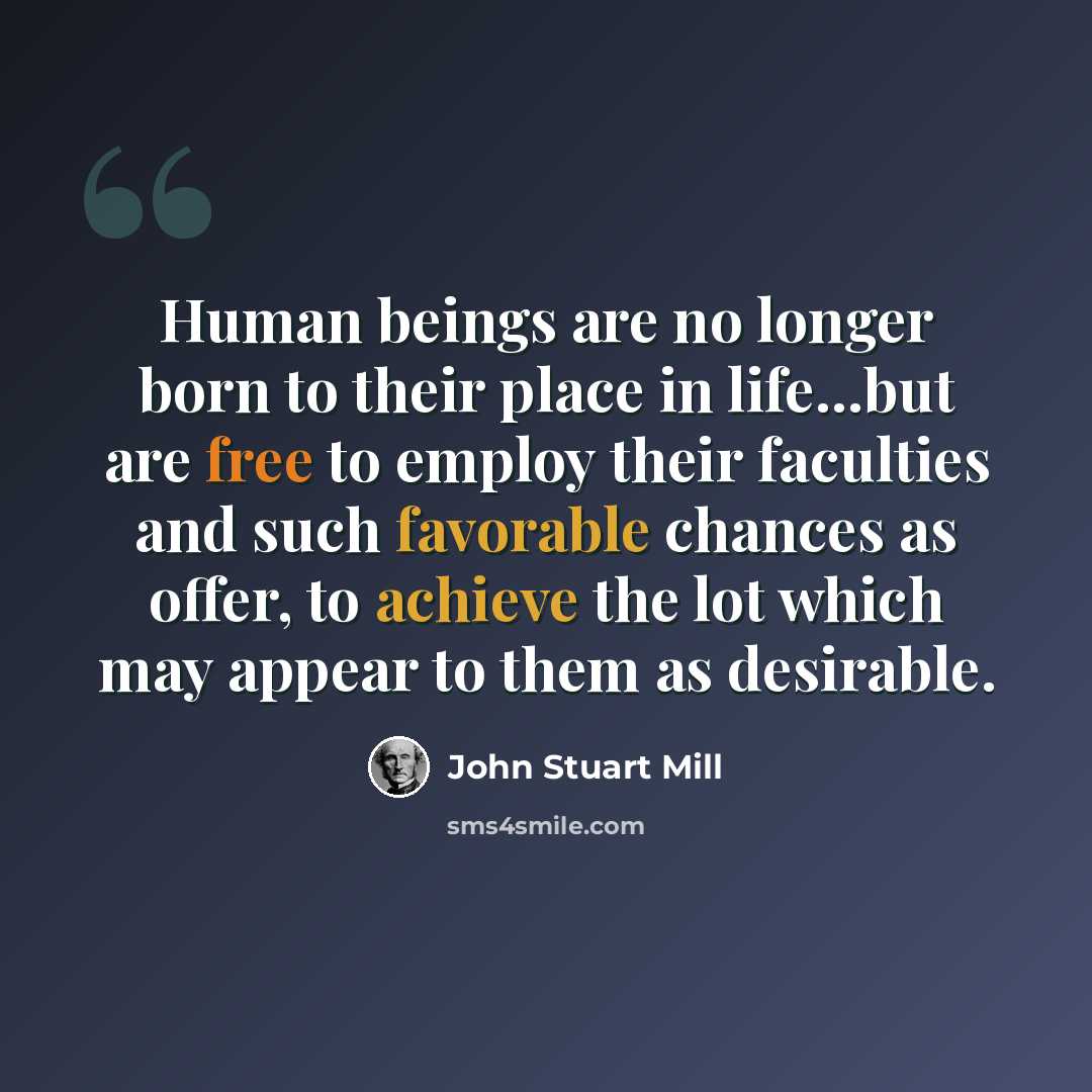 “Human beings are no longer born to their place in life...but are free to employ their faculties and such favorable chances as offer, to achieve the lot which may appear to them as desirable.” quote by John Stuart Mill