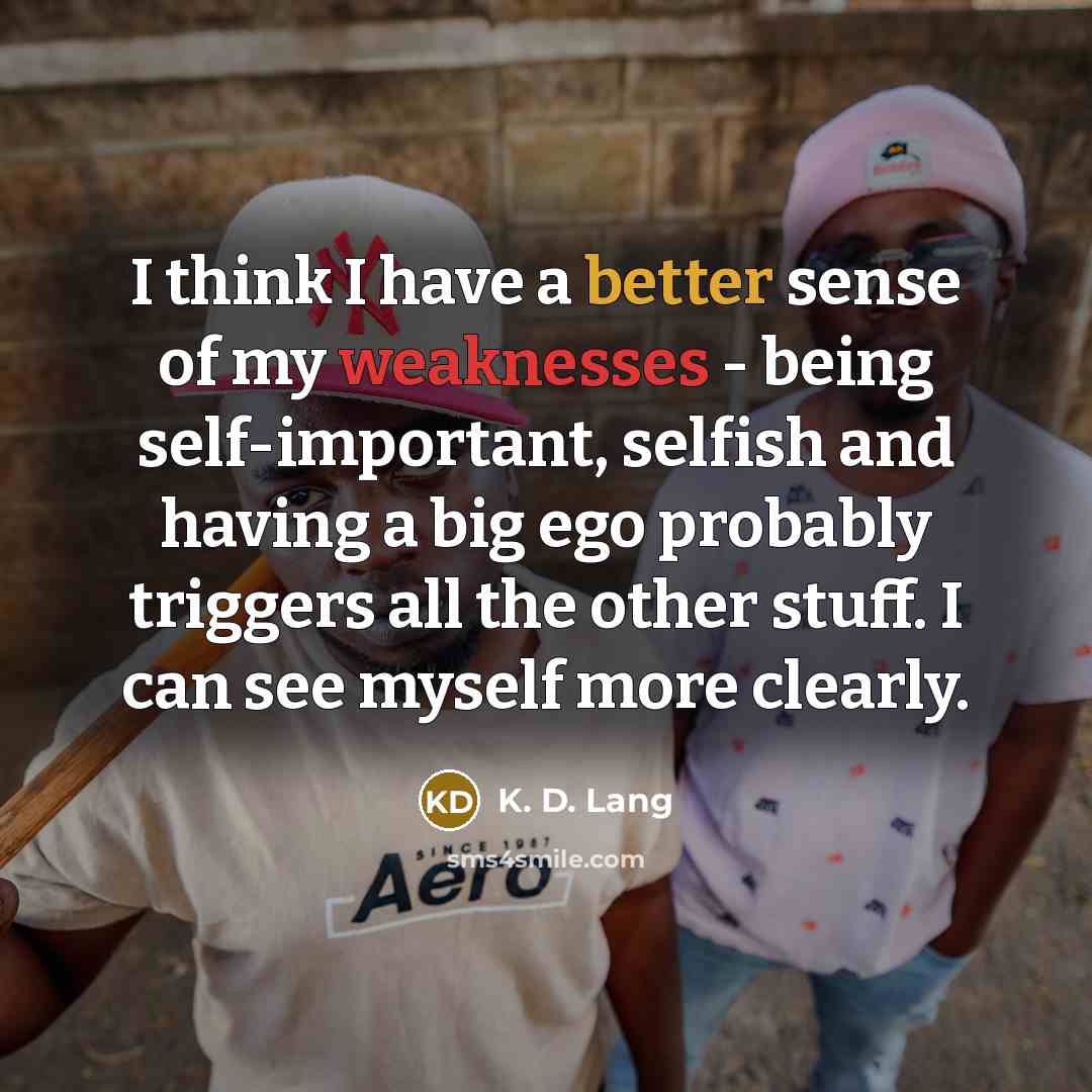 “I think I have a better sense of my weaknesses - being self-important, selfish and having a big ego probably triggers all the other stuff. I can see myself more clearly.” quote by K. D. Lang