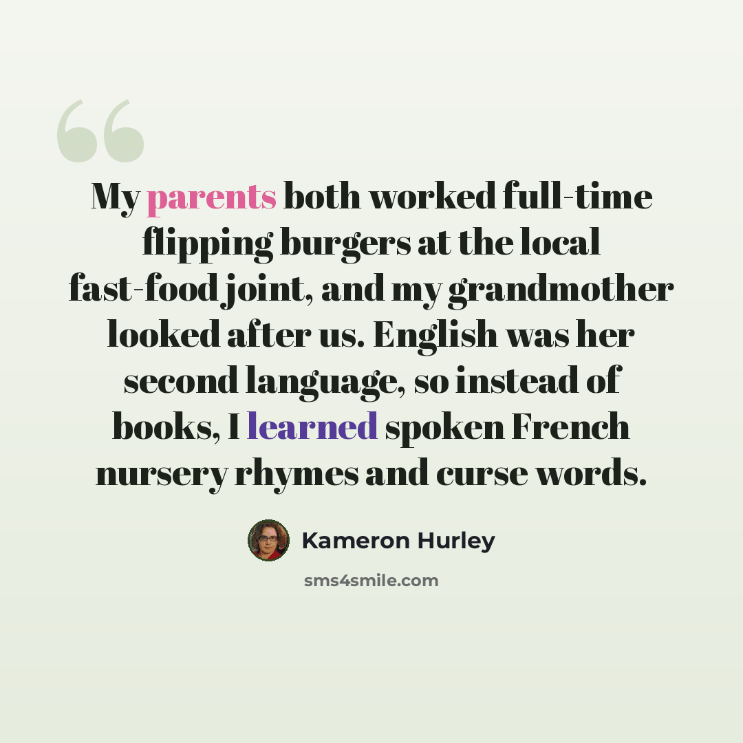 “My parents both worked full-time flipping burgers at the local fast-food joint, and my grandmother looked after us. English was her second language, so instead of books, I learned spoken French nursery rhymes and curse words.” quote by Kameron Hurley