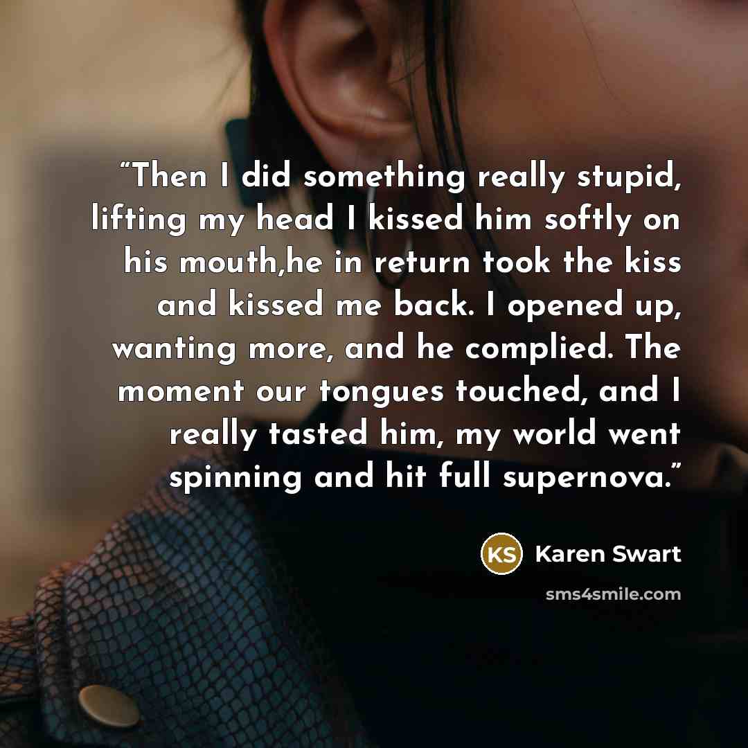 “Then I did something really stupid, lifting my head I kissed him softly on his mouth,he in return took the kiss and kissed me back. I opened up, wanting more, and he complied. The moment our tongues touched, and I really tasted him, my world went spinning and hit full supernova.” quote by Karen Swart