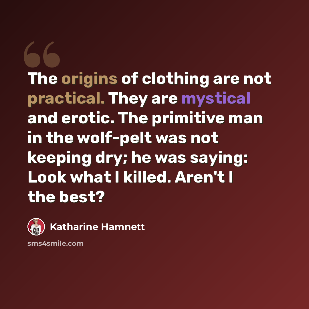 “The origins of clothing are not practical. They are mystical and erotic. The primitive man in the wolf-pelt was not keeping dry; he was saying: Look what I killed. Aren't I the best?” quote by Katharine Hamnett