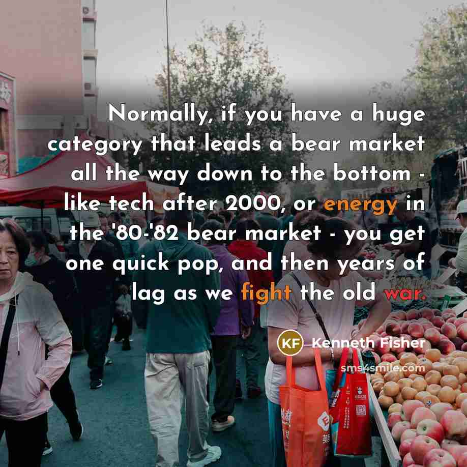 “Normally, if you have a huge category that leads a bear market all the way down to the bottom - like tech after 2000, or energy in the '80-'82 bear market - you get one quick pop, and then years of lag as we fight the old war.” quote by Kenneth Fisher