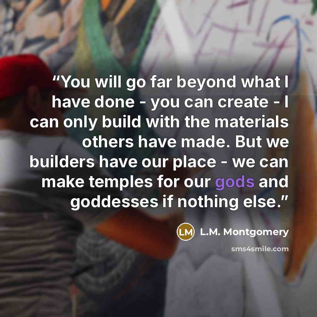 “You will go far beyond what I have done - you can create - I can only build with the materials others have made. But we builders have our place - we can make temples for our gods and goddesses if nothing else.” quote by L.M. Montgomery