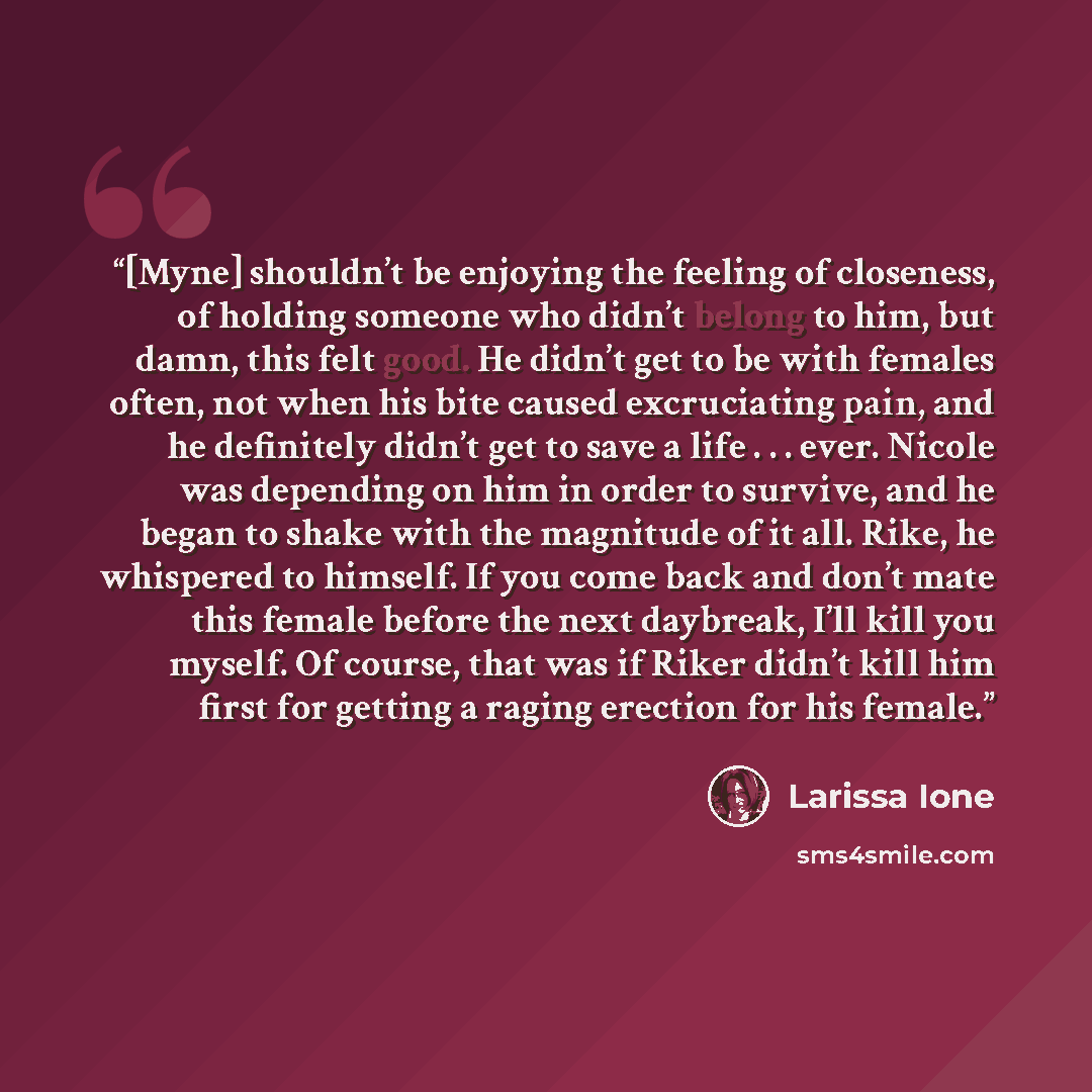 “[Myne] shouldn’t be enjoying the feeling of closeness, of holding someone who didn’t belong to him, but damn, this felt good. He didn’t get to be with females often, not when his bite caused excruciating pain, and he definitely didn’t get to save a life . . . ever. Nicole was depending on him in…” quote by Larissa Ione