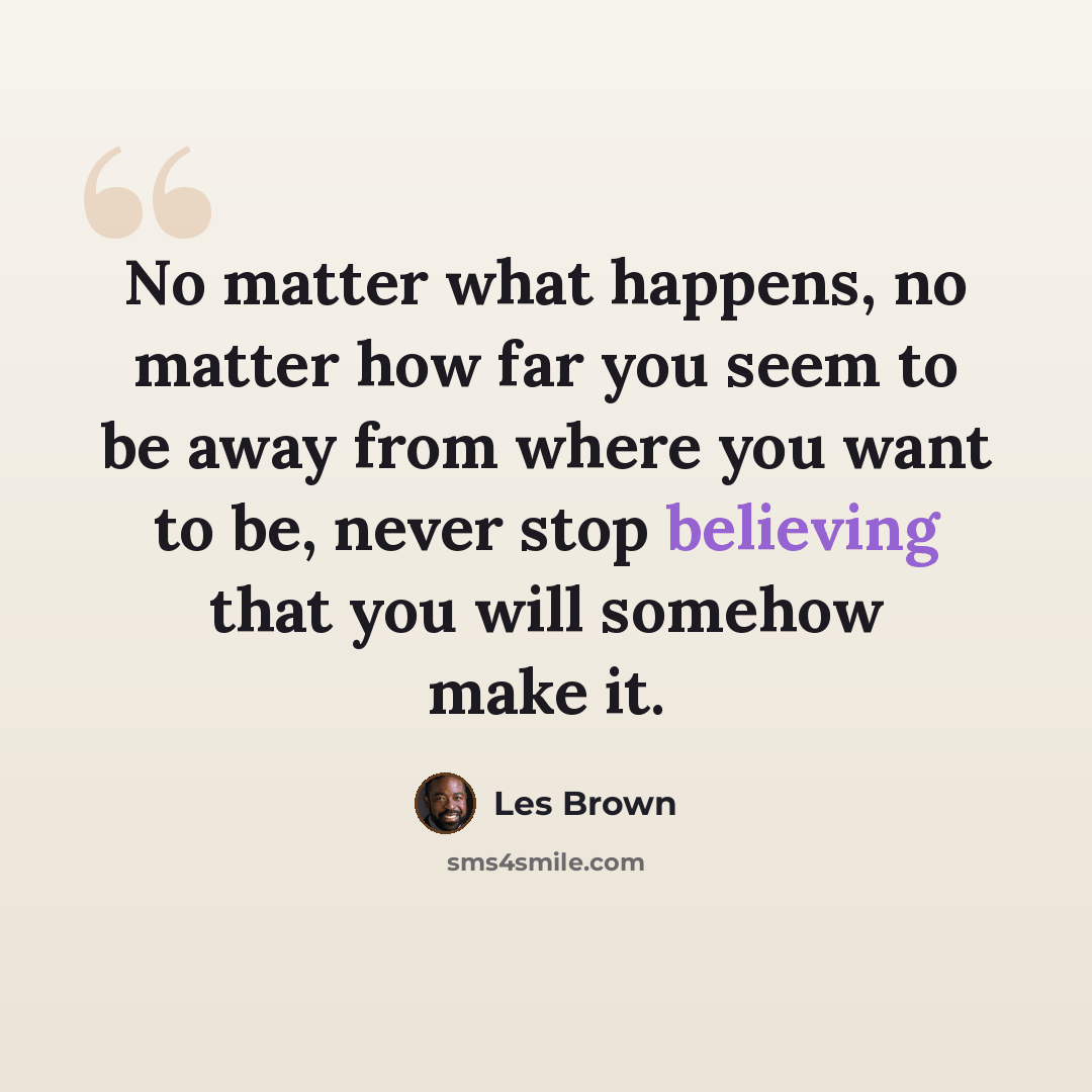 “No matter what happens, no matter how far you seem to be away from where you want to be, never stop believing that you will somehow make it.” quote by Les Brown