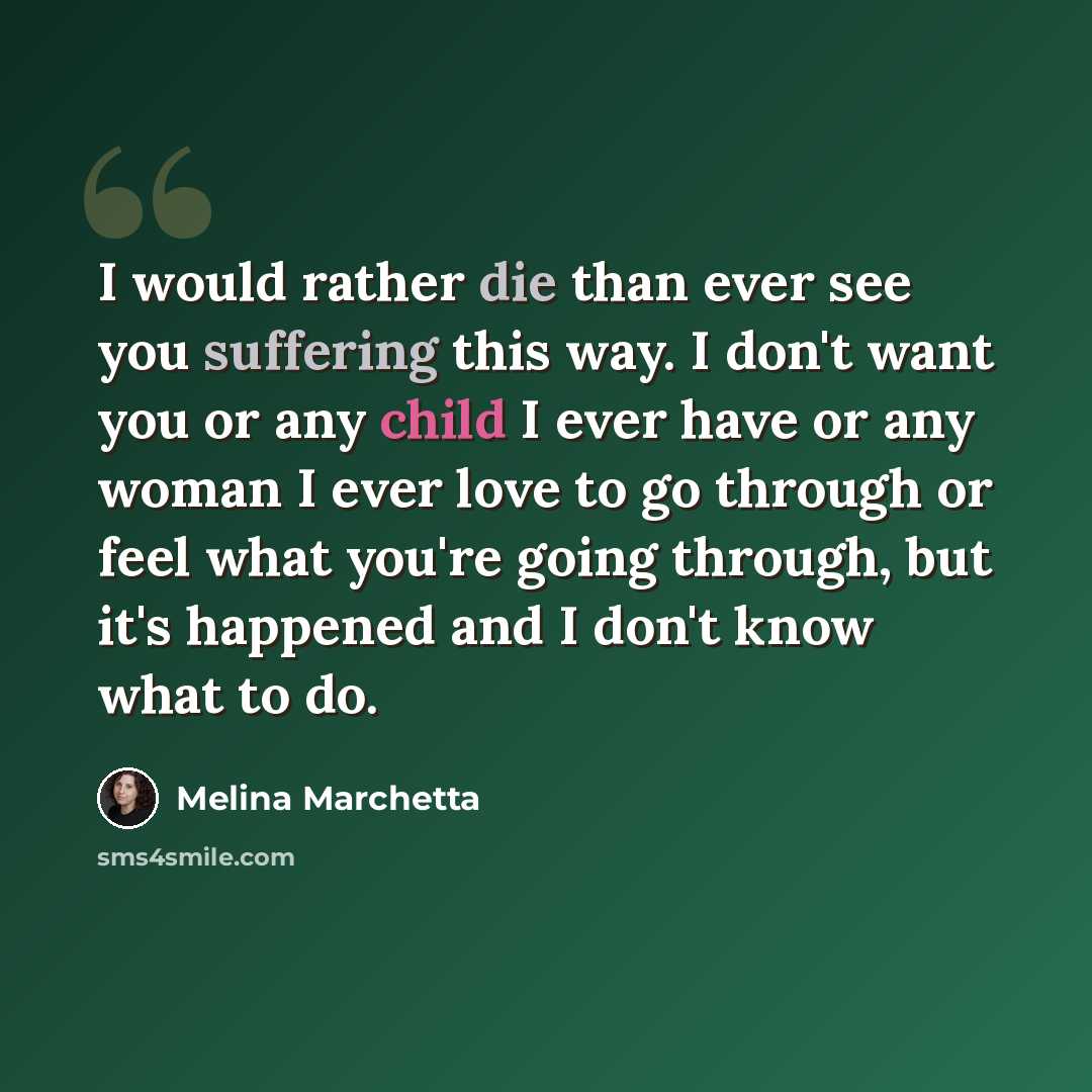 “I would rather die than ever see you suffering this way. I don't want you or any child I ever have or any woman I ever love to go through or feel what you're going through, but it's happened and I don't know what to do.” quote by Melina Marchetta