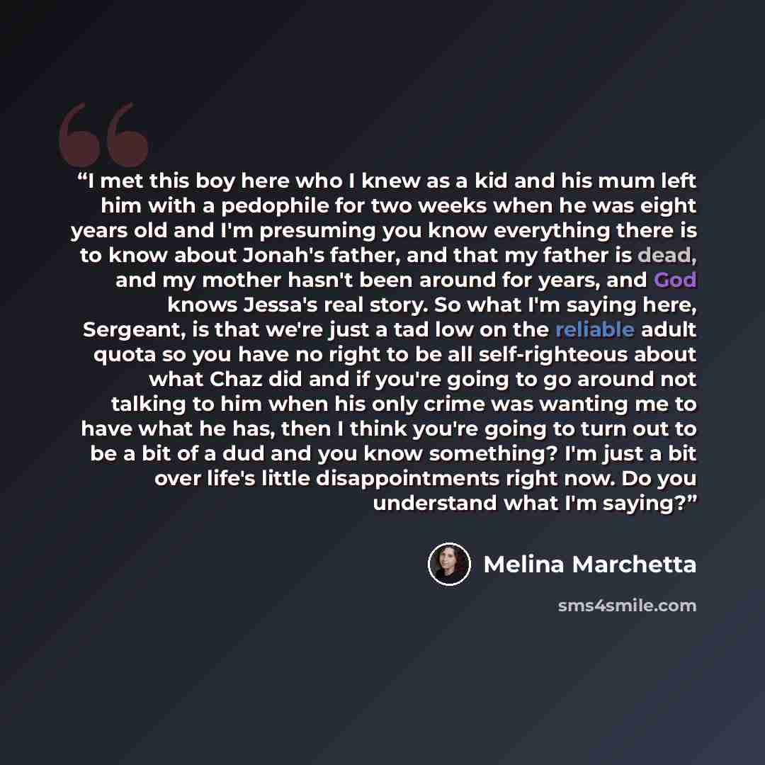 “I met this boy here who I knew as a kid and his mum left him with a pedophile for two weeks when he was eight years old and I'm presuming you know everything there is to know about Jonah's father, and that my father is dead, and my mother hasn't been around for years, and God knows Jessa's real…” quote by Melina Marchetta