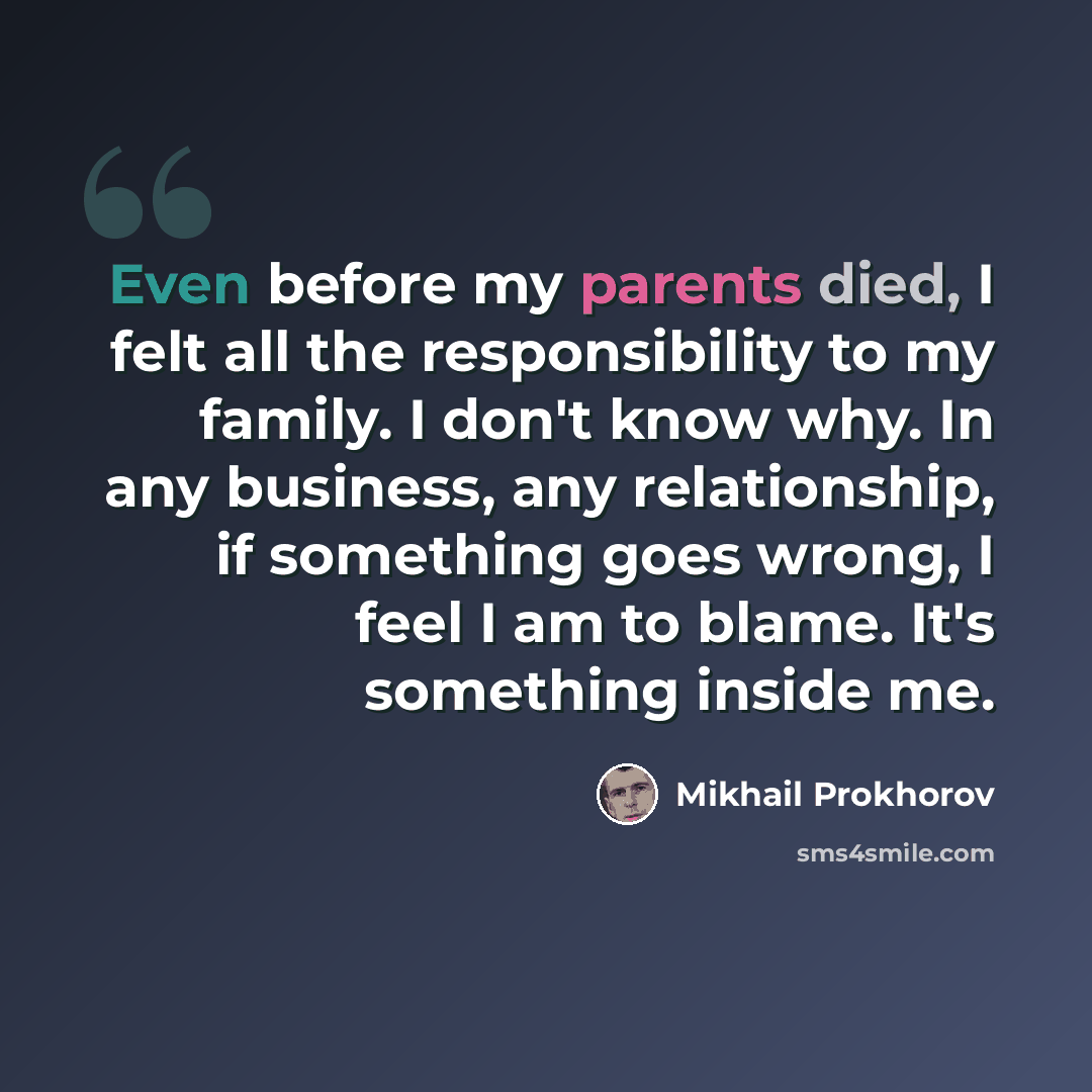 “Even before my parents died, I felt all the responsibility to my family. I don't know why. In any business, any relationship, if something goes wrong, I feel I am to blame. It's something inside me.” quote by Mikhail Prokhorov