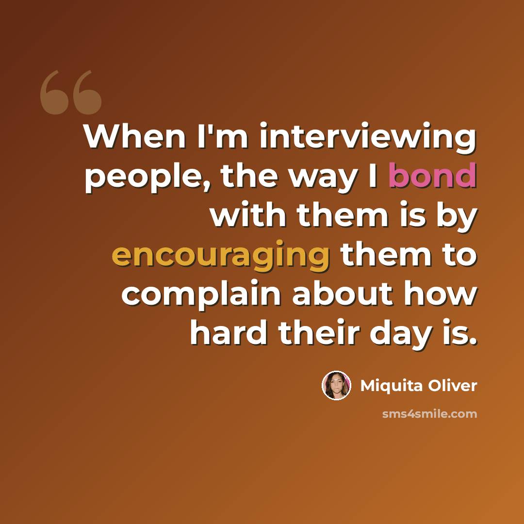 “When I'm interviewing people, the way I bond with them is by encouraging them to complain about how hard their day is.” quote by Miquita Oliver