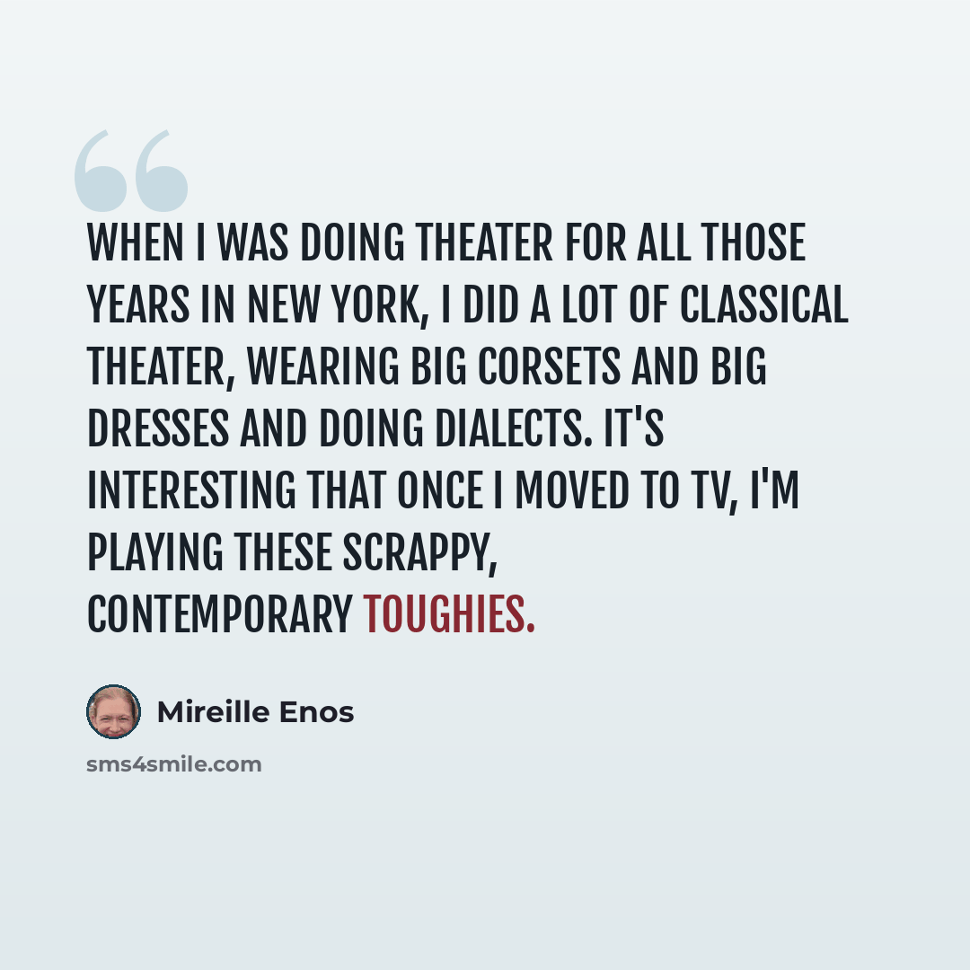“When I was doing theater for all those years in New York, I did a lot of classical theater, wearing big corsets and big dresses and doing dialects. It's interesting that once I moved to TV, I'm playing these scrappy, contemporary toughies.” quote by Mireille Enos