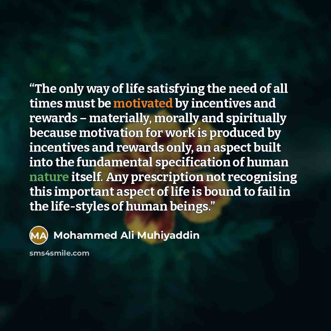 “The only way of life satisfying the need of all times must be motivated by incentives and rewards – materially, morally and spiritually because motivation for work is produced by incentives and rewards only, an aspect built into the fundamental specification of human nature itself. Any…” quote by Mohammed Ali Muhiyaddin