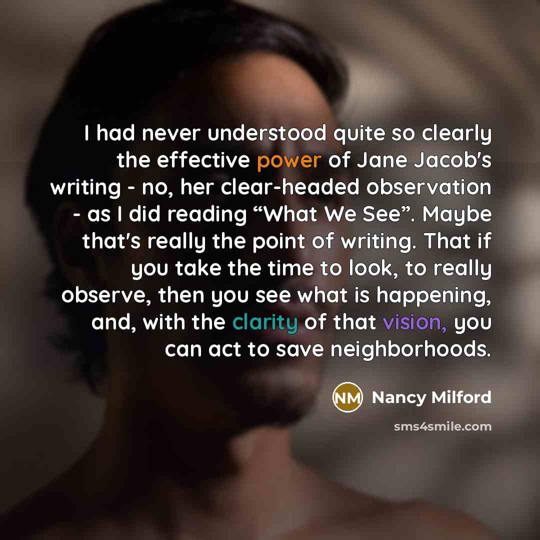 “I had never understood quite so clearly the effective power of Jane Jacob's writing - no, her clear-headed observation - as I did reading “What We See”. Maybe that's really the point of writing. That if you take the time to look, to really observe, then you see what is happening, and, with the…” quote by Nancy Milford