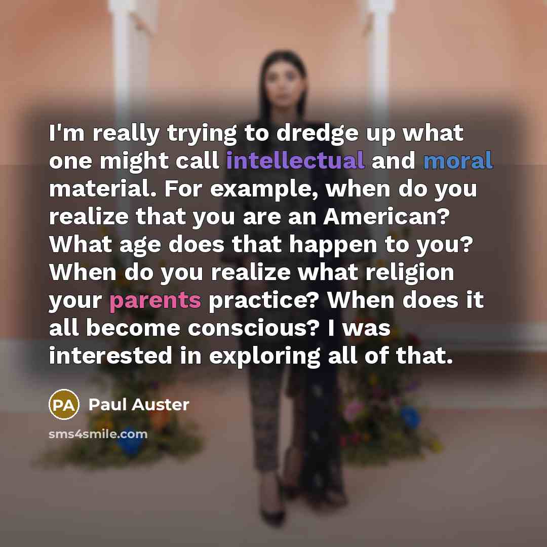 “I'm really trying to dredge up what one might call intellectual and moral material. For example, when do you realize that you are an American? What age does that happen to you? When do you realize what religion your parents practice? When does it all become conscious? I was interested in exploring…” quote by Paul Auster