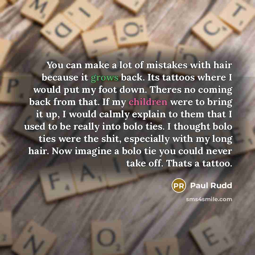 “You can make a lot of mistakes with hair because it grows back. Its tattoos where I would put my foot down. Theres no coming back from that. If my children were to bring it up, I would calmly explain to them that I used to be really into bolo ties. I thought bolo ties were the shit, especially…” quote by Paul Rudd