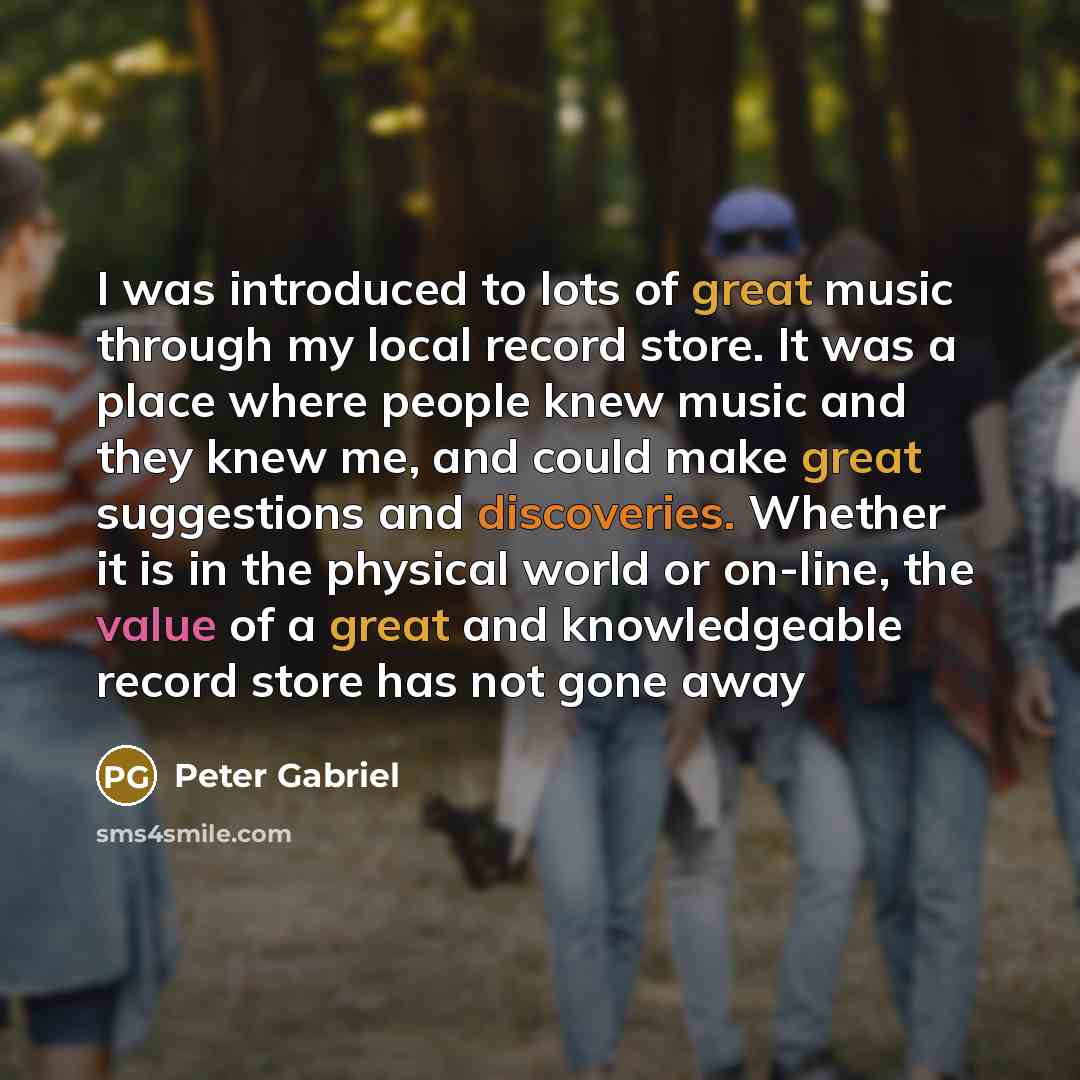 “I was introduced to lots of great music through my local record store. It was a place where people knew music and they knew me, and could make great suggestions and discoveries. Whether it is in the physical world or on-line, the value of a great and knowledgeable record store has not gone away” quote by Peter Gabriel
