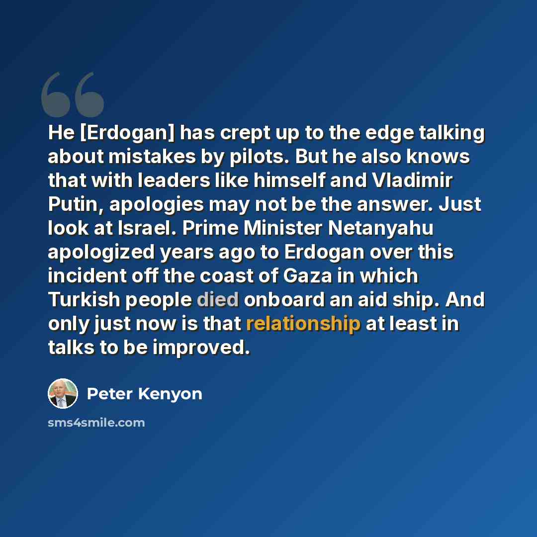 “He [Erdogan] has crept up to the edge talking about mistakes by pilots. But he also knows that with leaders like himself and Vladimir Putin, apologies may not be the answer. Just look at Israel. Prime Minister Netanyahu apologized years ago to Erdogan over this incident off the coast of Gaza in…” quote by Peter Kenyon