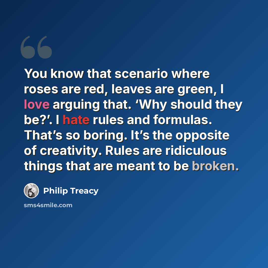 “You know that scenario where roses are red, leaves are green, I love arguing that. ‘Why should they be?’. I hate rules and formulas. That’s so boring. It’s the opposite of creativity. Rules are ridiculous things that are meant to be broken.” quote by Philip Treacy