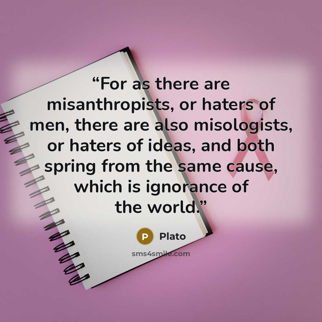 “For as there are misanthropists, or haters of men, there are also misologists, or haters of ideas, and both spring from the same cause, which is ignorance of the world.” quote by Plato