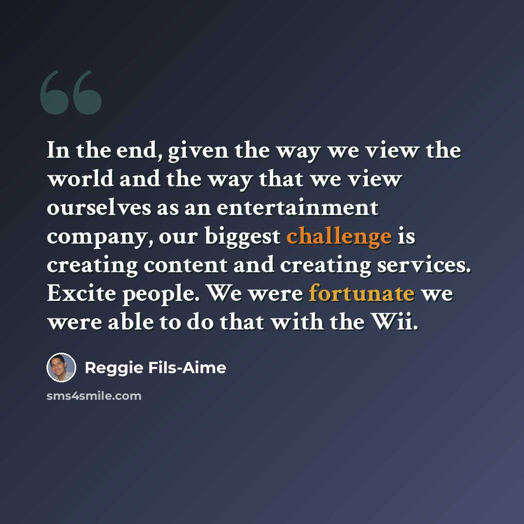 “In the end, given the way we view the world and the way that we view ourselves as an entertainment company, our biggest challenge is creating content and creating services. Excite people. We were fortunate we were able to do that with the Wii.” quote by Reggie Fils-Aime