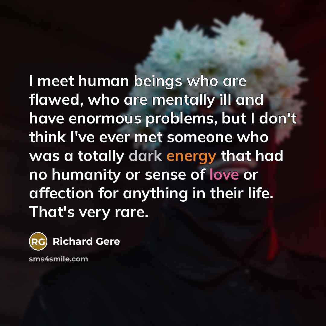 “I meet human beings who are flawed, who are mentally ill and have enormous problems, but I don't think I've ever met someone who was a totally dark energy that had no humanity or sense of love or affection for anything in their life. That's very rare.” quote by Richard Gere