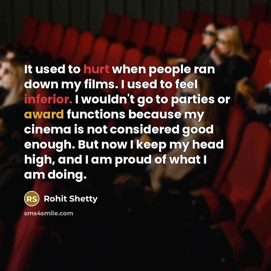 “It used to hurt when people ran down my films. I used to feel inferior. I wouldn't go to parties or award functions because my cinema is not considered good enough. But now I keep my head high, and I am proud of what I am doing.” quote by Rohit Shetty