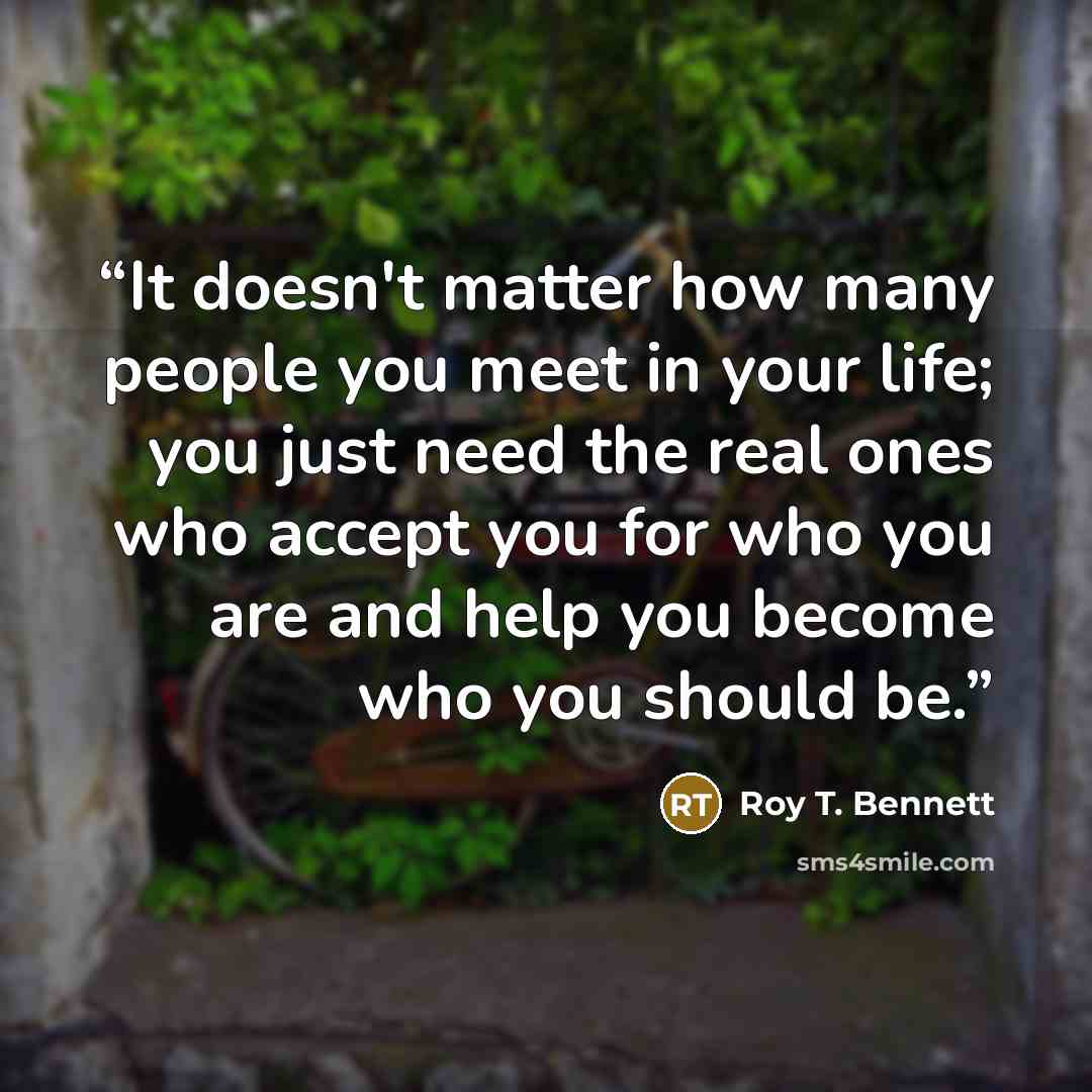 “It doesn't matter how many people you meet in your life; you just need the real ones who accept you for who you are and help you become who you should be.” quote by Roy T. Bennett