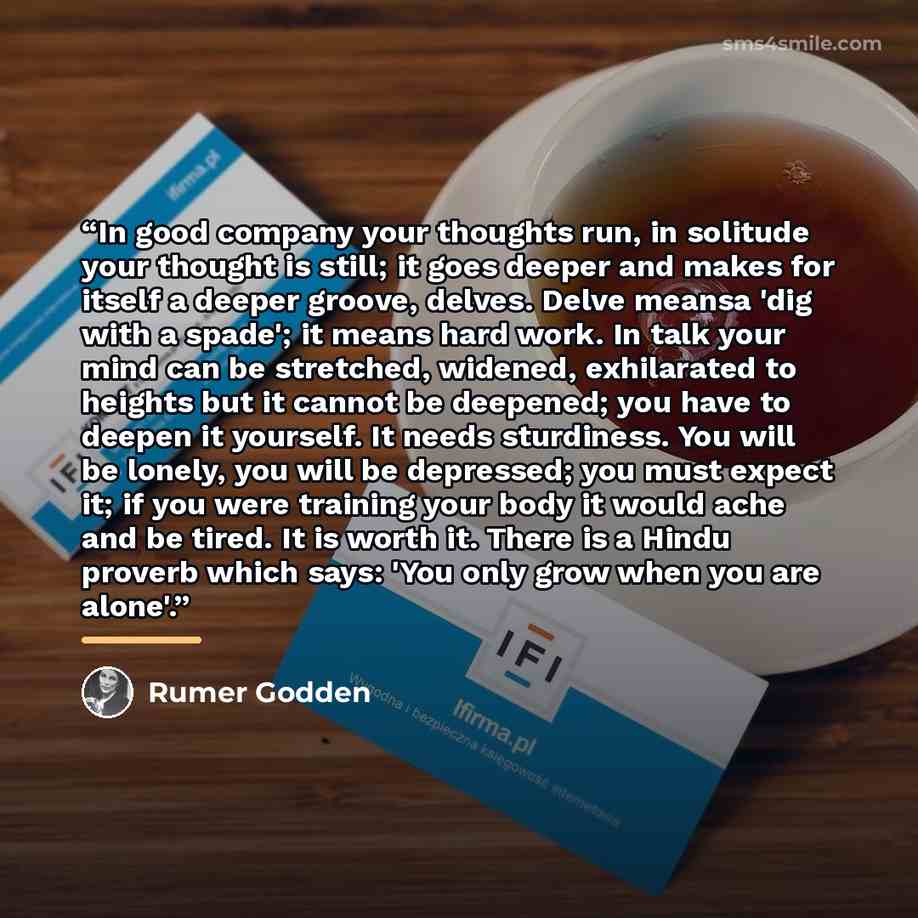 “In good company your thoughts run, in solitude your thought is still; it goes deeper and makes for itself a deeper groove, delves. Delve meansa 'dig with a spade'; it means hard work. In talk your mind can be stretched, widened, exhilarated to heights but it cannot be deepened; you have to deepen…” quote by Rumer Godden