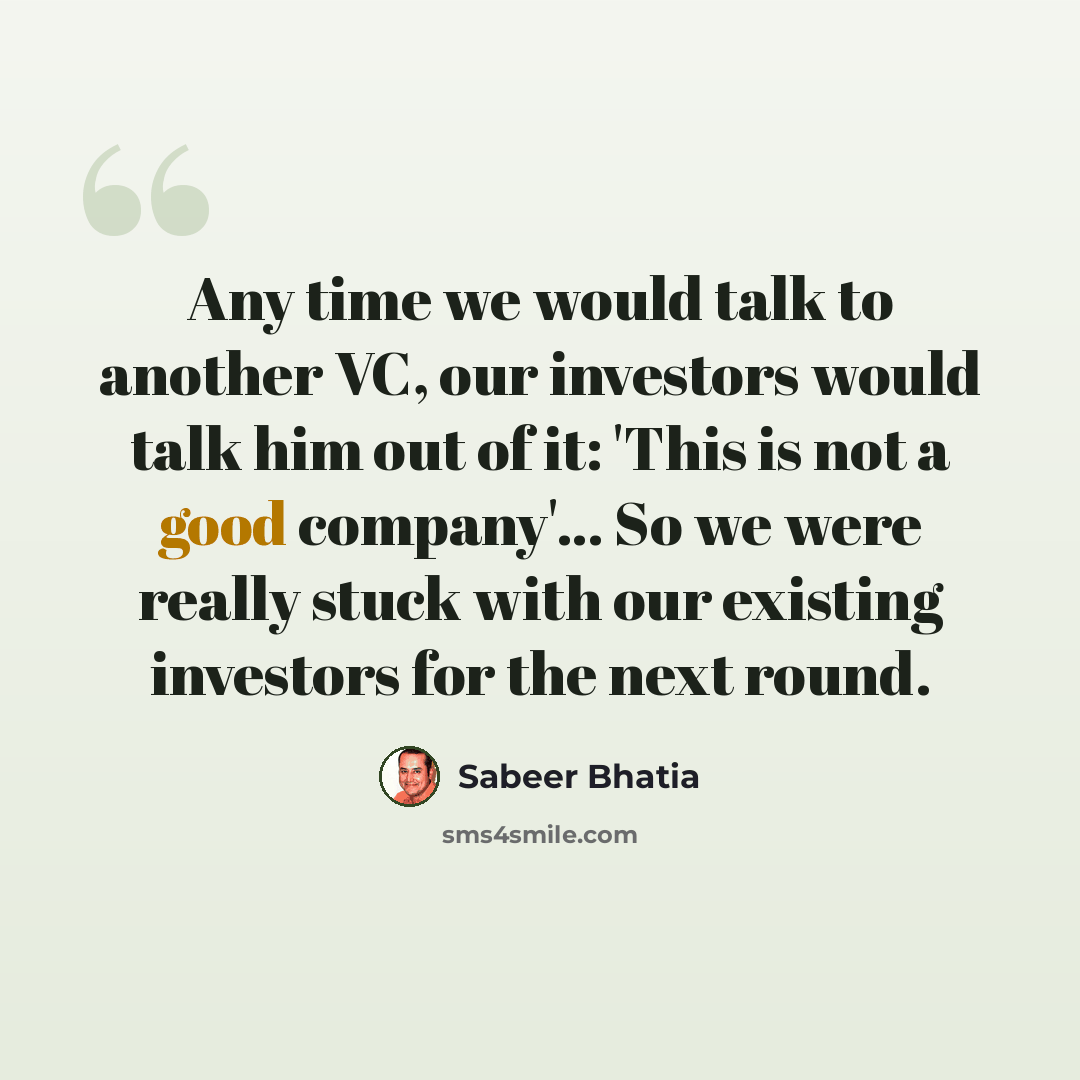 “Any time we would talk to another VC, our investors would talk him out of it: 'This is not a good company'... So we were really stuck with our existing investors for the next round.” quote by Sabeer Bhatia