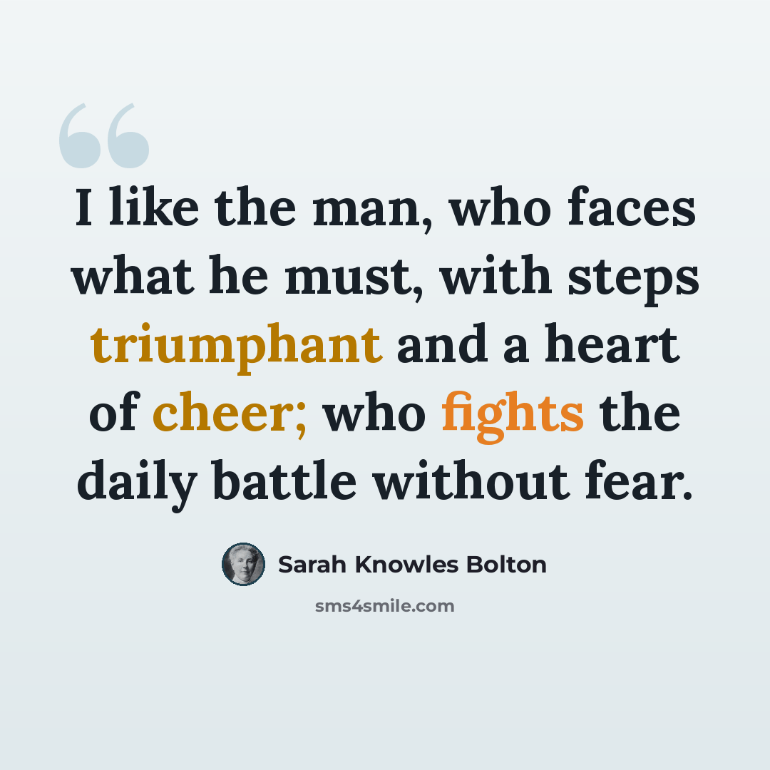 “I like the man, who faces what he must, with steps triumphant and a heart of cheer; who fights the daily battle without fear.” quote by Sarah Knowles Bolton